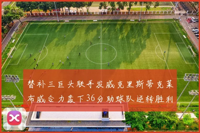 替补三巨头联手发威克里斯蒂克莱布威合力轰下36分助球队逆转胜利