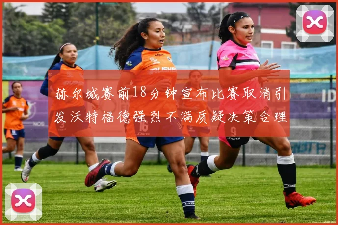 赫尔城赛前18分钟宣布比赛取消引发沃特福德强烈不满质疑决策合理性