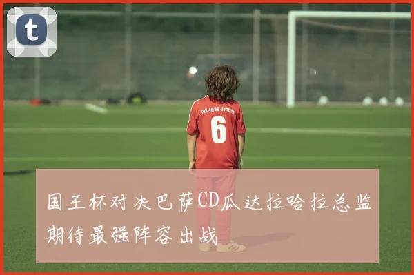 国王杯对决巴萨CD瓜达拉哈拉总监期待最强阵容出战