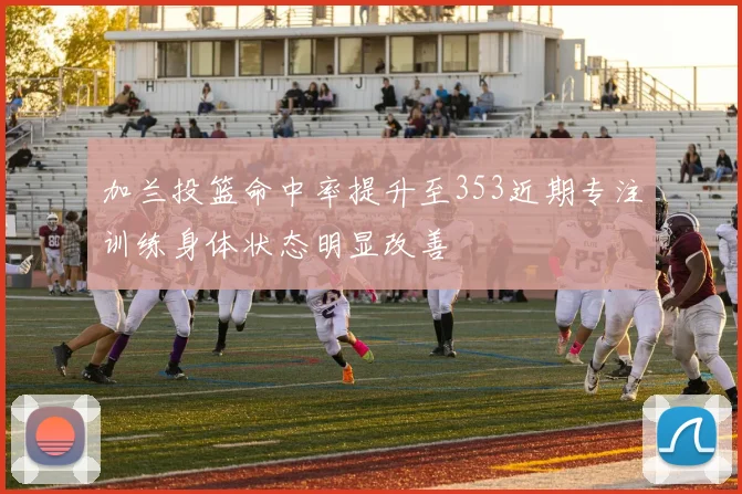 加兰投篮命中率提升至353近期专注训练身体状态明显改善