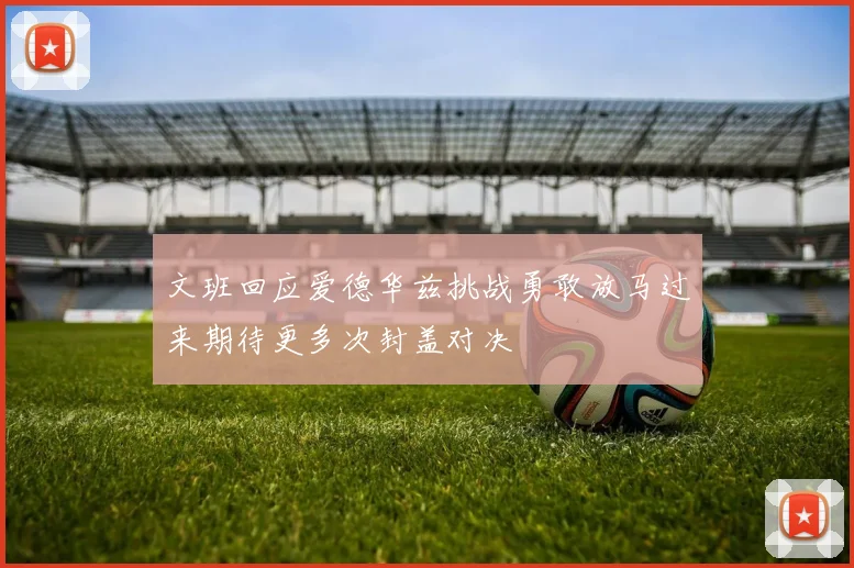 文班回应爱德华兹挑战勇敢放马过来期待更多次封盖对决