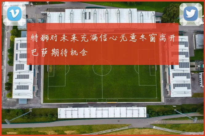 特狮对未来充满信心无意冬窗离开巴萨期待机会