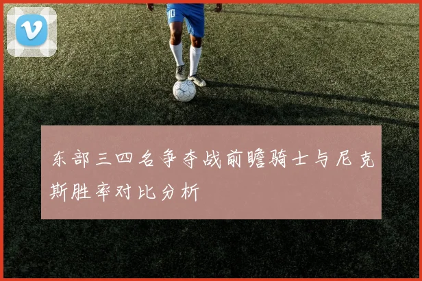 东部三四名争夺战前瞻骑士与尼克斯胜率对比分析