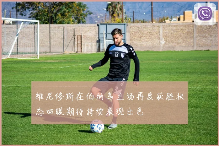 维尼修斯在伯纳乌主场再度获胜状态回暖期待持续表现出色
