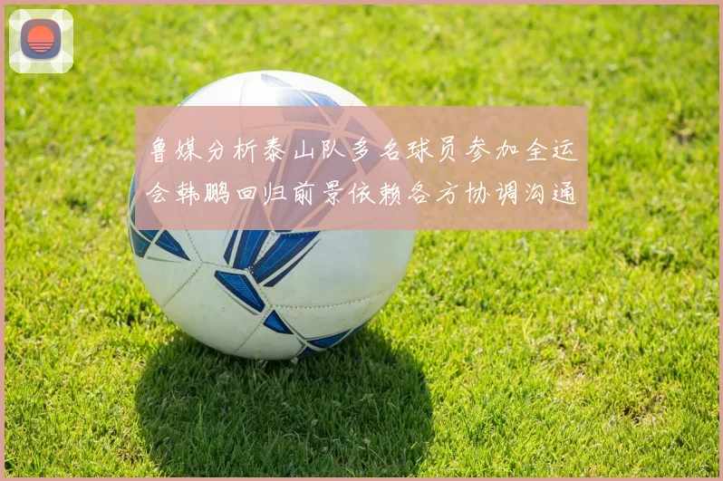 鲁媒分析泰山队多名球员参加全运会韩鹏回归前景依赖各方协调沟通