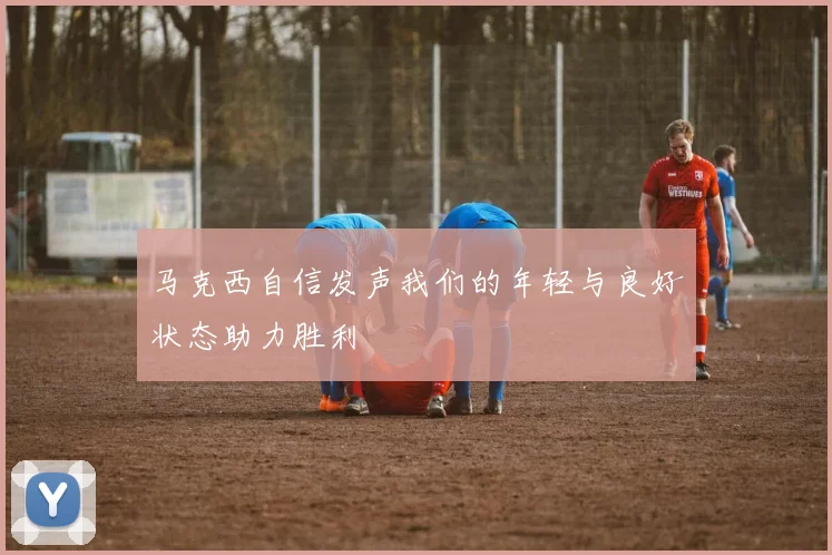 马克西自信发声我们的年轻与良好状态助力胜利