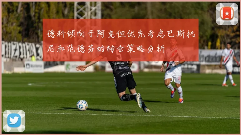 德科倾向于阿克但优先考虑巴斯托尼和范德芬的转会策略分析