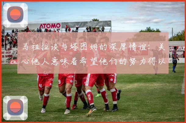 马祖拉谈与塔图姆的深厚情谊：关心他人意味着希望他们的努力得以回报