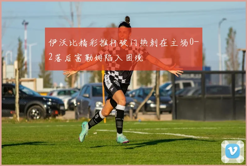 伊沃比精彩推杆破门热刺在主场0-2落后富勒姆陷入困境
