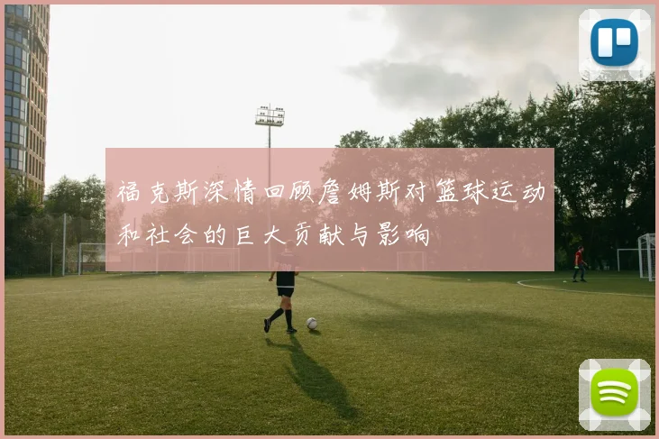福克斯深情回顾詹姆斯对篮球运动和社会的巨大贡献与影响