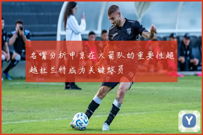 名嘴分析申京在火箭队的重要性超越杜兰特成为关键球员