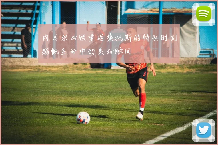 内马尔回顾重返桑托斯的特别时刻感慨生命中的美好瞬间
