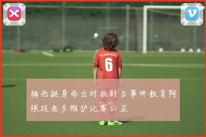 梅西挺身而出对抗肘击事件教育阿根廷老乡维护比赛公正