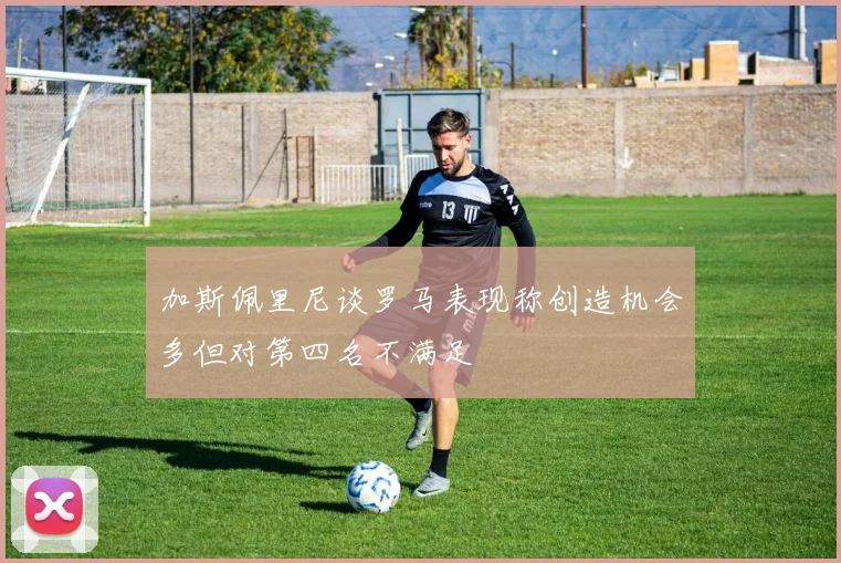 加斯佩里尼谈罗马表现称创造机会多但对第四名不满足