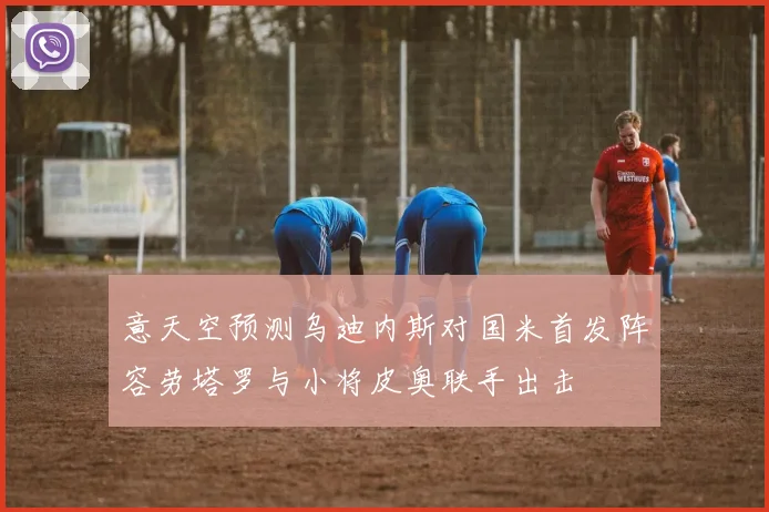 意天空预测乌迪内斯对国米首发阵容劳塔罗与小将皮奥联手出击