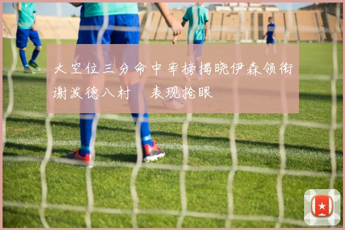 大空位三分命中率榜揭晓伊森领衔谢泼德八村塁表现抢眼