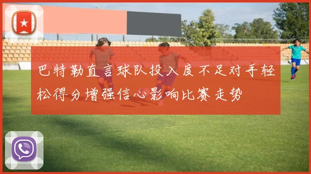 巴特勒直言球队投入度不足对手轻松得分增强信心影响比赛走势