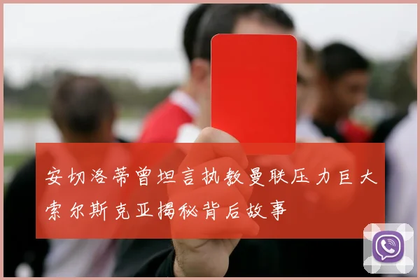 安切洛蒂曾坦言执教曼联压力巨大索尔斯克亚揭秘背后故事