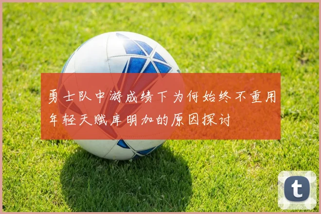 勇士队中游成绩下为何始终不重用年轻天赋库明加的原因探讨