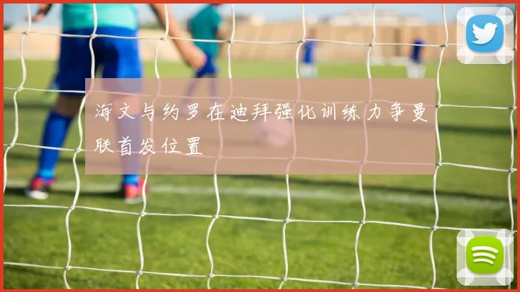 海文与约罗在迪拜强化训练力争曼联首发位置