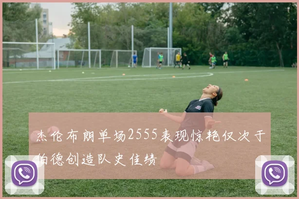 杰伦布朗单场2555表现惊艳仅次于伯德创造队史佳绩