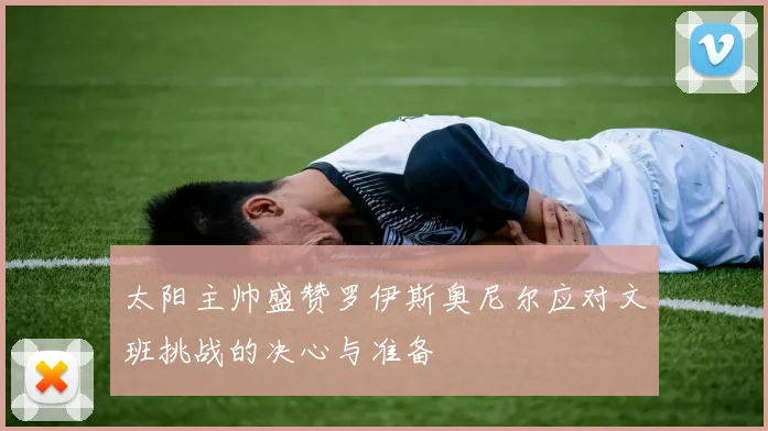 太阳主帅盛赞罗伊斯奥尼尔应对文班挑战的决心与准备