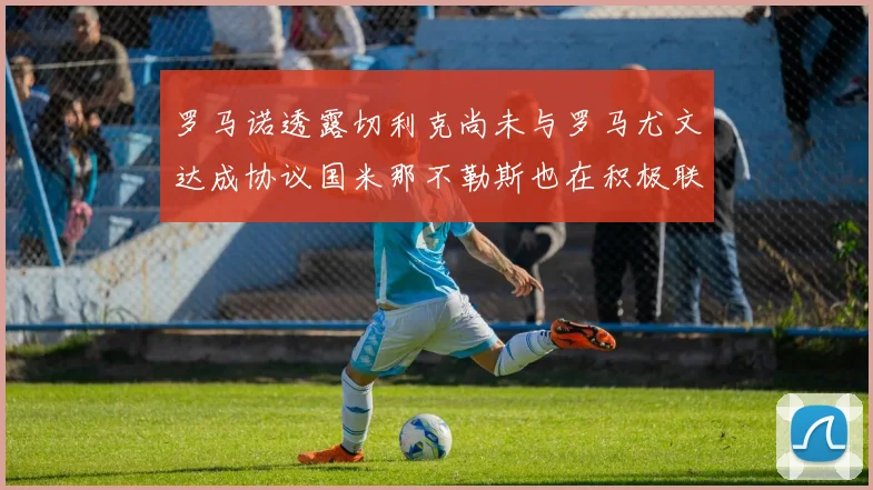 罗马诺透露切利克尚未与罗马尤文达成协议国米那不勒斯也在积极联系