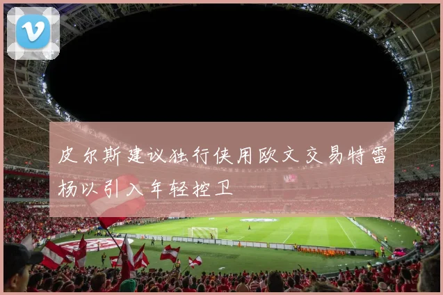 皮尔斯建议独行侠用欧文交易特雷杨以引入年轻控卫