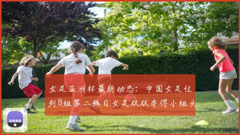 女足亚洲杯最新动态：中国女足位列B组第二韩日女足双双夺得小组头名