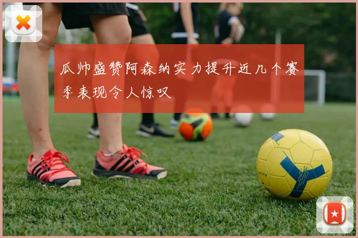 瓜帅盛赞阿森纳实力提升近几个赛季表现令人惊叹