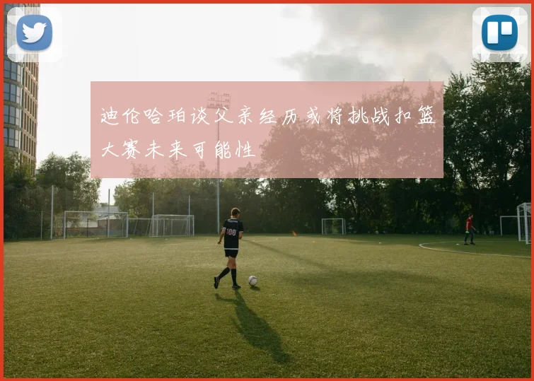 迪伦哈珀谈父亲经历或将挑战扣篮大赛未来可能性