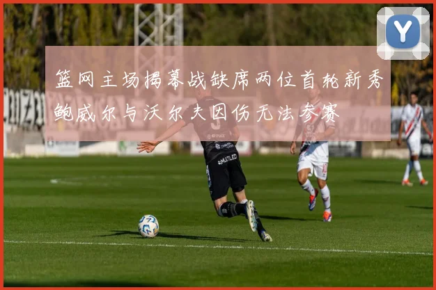 篮网主场揭幕战缺席两位首轮新秀鲍威尔与沃尔夫因伤无法参赛