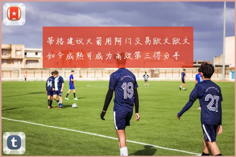 蒂格建议火箭用阿门交易欧文欧文如今成熟可成为高效第三得分手