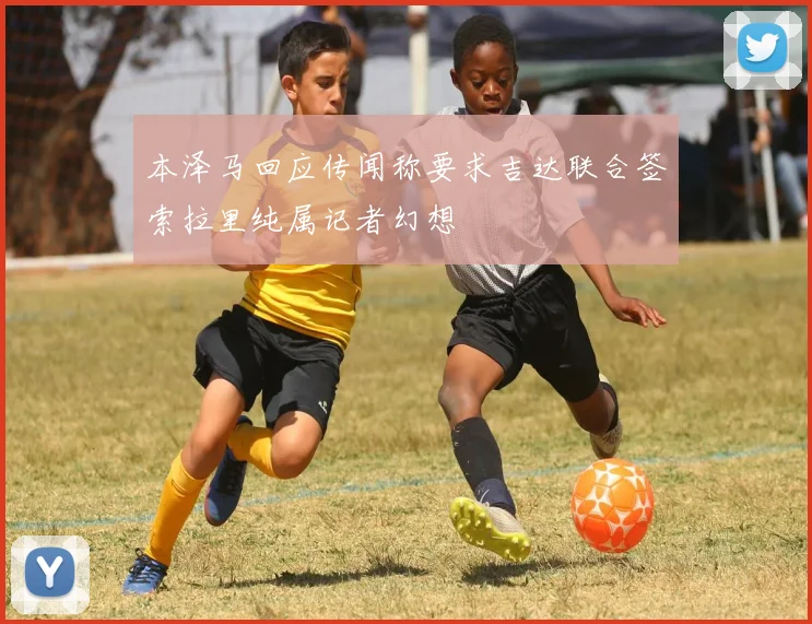 本泽马回应传闻称要求吉达联合签索拉里纯属记者幻想