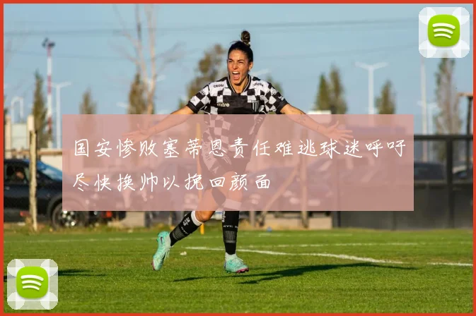 国安惨败塞蒂恩责任难逃球迷呼吁尽快换帅以挽回颜面