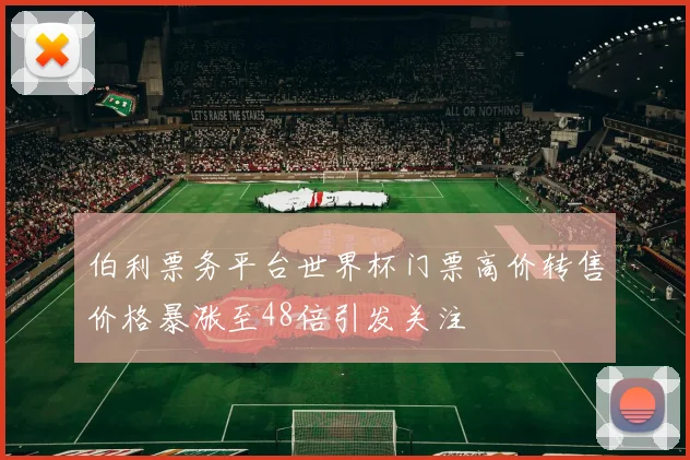伯利票务平台世界杯门票高价转售价格暴涨至48倍引发关注