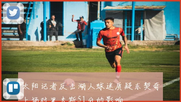 太阳记者反击湖人球迷质疑东契奇上场对里夫斯51分的影响