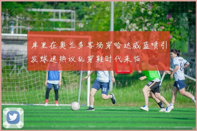 库里在奥兰多客场穿哈达威蓝喷引发球迷热议乱穿鞋时代来临