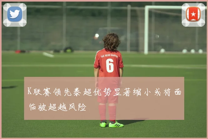 K联赛领先泰超优势显著缩小或将面临被超越风险
