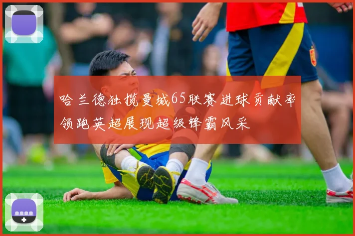 哈兰德独揽曼城65联赛进球贡献率领跑英超展现超级锋霸风采